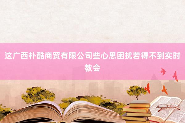 这广西朴酷商贸有限公司些心思困扰若得不到实时教会