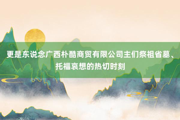 更是东说念广西朴酷商贸有限公司主们祭祖省墓、托福哀想的热切时刻